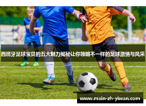 西班牙足球宝贝的五大魅力揭秘让你领略不一样的足球激情与风采