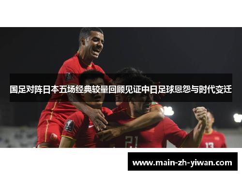 国足对阵日本五场经典较量回顾见证中日足球恩怨与时代变迁