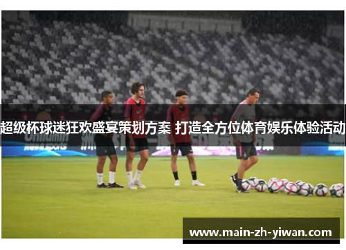 超级杯球迷狂欢盛宴策划方案 打造全方位体育娱乐体验活动