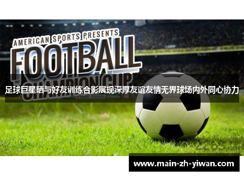足球巨星晒与好友训练合影展现深厚友谊友情无界球场内外同心协力