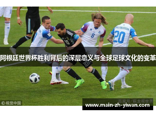 阿根廷世界杯胜利背后的深层意义与全球足球文化的变革 阿根廷世界杯胜利背后的深层意义与全球足球文化的变革