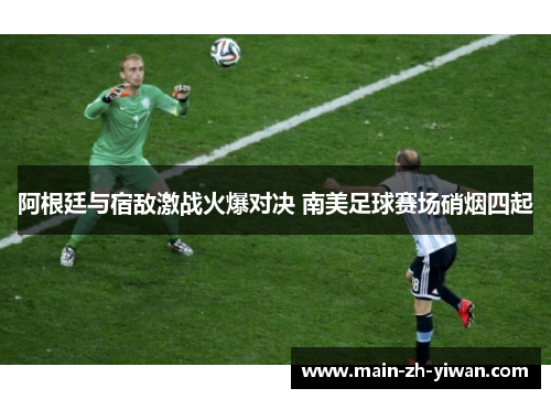 阿根廷与宿敌激战火爆对决 南美足球赛场硝烟四起