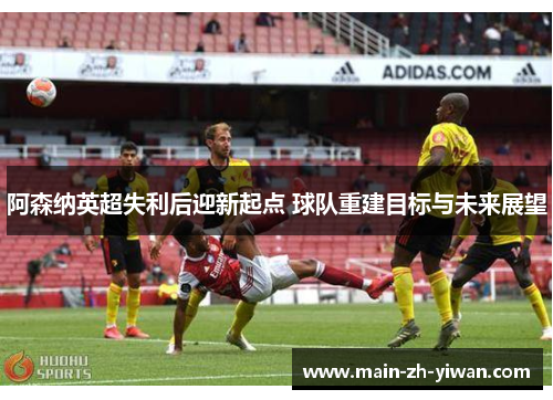 阿森纳英超失利后迎新起点 球队重建目标与未来展望 阿森纳英超失利后迎新起点 球队重建目标与未来展望
