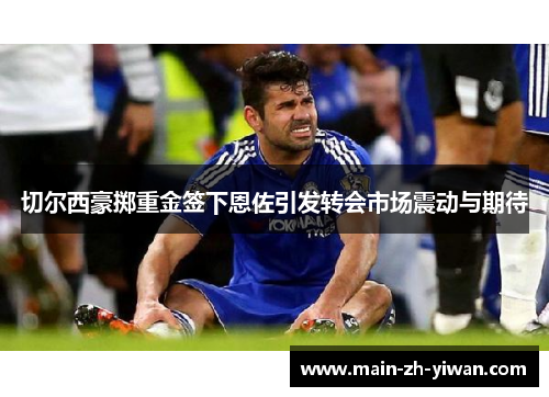 切尔西豪掷重金签下恩佐引发转会市场震动与期待 切尔西豪掷重金签下恩佐引发转会市场震动与期待