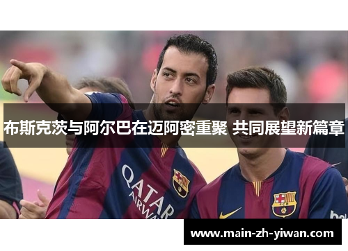 布斯克茨与阿尔巴在迈阿密重聚 共同展望新篇章