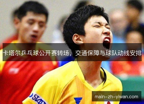 卡塔尔乒乓球公开赛转场,交通保障与球队动线安排 卡塔尔乒乓球公开赛转场,交通保障与球队动线安排
